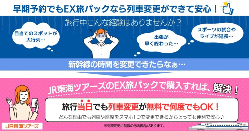 早期予約でもEX旅パックなら列車変更ができて安心!旅行中こんな経験はありませんか?目当てのスポットが大行列…出張が早く終わった…スポーツの試合やライブが延長…新幹線の時間を変更できたらなぁ…JR東海ツアーズのEX旅パックで購入すれば、解決!旅行当日でも列車変更が無料で何度でもOK!どんな理由でも列車や座席をスマホ1つで変更できるからとっても便利で安心♪JR東海ツアーズ※列車変更に制限のある商品があります。
